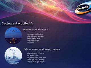 Secteurs d’activité 4/4
Aéronautique / Aérospatial
Défense terrestre / aérienne / maritime
- Liseuses, plafonniers
- Signalisation position
- Balisage de piste
- Rétro éclairage
- Voyants
- Signalisation position
- Eclairage furtif
- Eclairage forte puissance
- Balisage, prise d’image
- Rétro éclairage, voyants
 