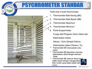 Terdiri dari 4 buah thermometer 
1. Thermometer Bola Kering (BK) 
2. Thermometer Bola Basah (BB) 
3. Thermometer Maximum 
4. Thermometer Minimum 
5. Piche Evaporimeter 
Fungsi alat Pengukur Suhu Udara dan 
Kelembaban Udara 
Satuan : Suhu Derajat Celcius 
Kelembaban dalam Persen ( %). 
** TThheerrmmoommeetteerr BBKK mmeennuunnjjuukkaann ssuuhhuu 
uuddaarraa 
** TThheerrmmoommeetteerr BBBB ddiigguunnaakkaann mmeennccaarraa 
kkeelleemmbbaabbaann uuddaarraa ddeennggaann bbaannttuuaann 
TTaabbllee.. 
** TThheerrmmoommeetteerr BBBB,, bboollaa aaiirr rraakkssaa hhaarruuss 
sseellaalluu bbaassaahh ddeennggaann mmeenngggguunnaakkaann 
KKaaiinn mmuusslliinn yyaanngg sseellaalluu bbaassaahh oolleehh aaiirr 
mmuurrnnii 
 
