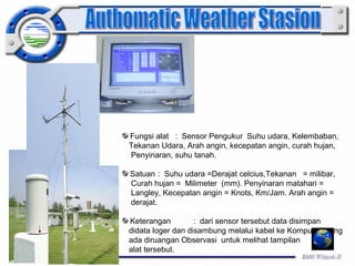 Fungsi alat : Sensor Pengukur Suhu udara, Kelembaban, 
Tekanan Udara, Arah angin, kecepatan angin, curah hujan, 
Penyinaran, suhu tanah. 
Satuan : Suhu udara =Derajat celcius,Tekanan = milibar, 
Curah hujan = Milimeter (mm). Penyinaran matahari = 
Langley, Kecepatan angin = Knots, Km/Jam. Arah angin = 
derajat. 
Keterangan : dari sensor tersebut data disimpan 
didata loger dan disambung melalui kabel ke Komputer yang 
ada diruangan Observasi untuk melihat tampilan 
alat tersebut. 
 