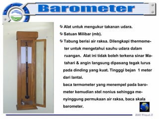 Alat untuk mengukur takanan udara. 
Satuan Milibar (mb). 
Tabung berisi air raksa. Dilengkapi thermome-ter 
untuk mengetahui sauhu udara dalam 
ruangan. Alat ini tidak boleh terkena sinar Ma-tahari 
& angin langsung dipasang tegak lurus 
pada dinding yang kuat. Tingggi bejan 1 meter 
dari lantai. 
baca termometer yang menempel pada baro-meter 
kemudian stel nonius sehingga me-nyinggung 
permukaan air raksa, baca skala 
barometer. 
 