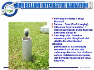 Pencatat Intensitas Cahaya 
Matahari 
Satuan : Calori/Cm2 (Langley). 
Intensitas Cahaya Matahari = 
Selisih pembacaan skala dikalikan 
konstanta dibagi 21 
Cara kerja alat : Sewaktu 
memasang alat dipagi hari, alat 
dibalik dan dikembalikan 
sehingga 
permukaan air dalam tabung 
mendekati nol. Air dlm alat 
volumenya konstan dan bila kena 
cahaya matahari akan menguap 
dan berkondensasi shg air turun 
kebawah. 
 