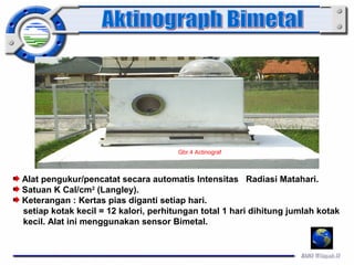 Gbr.4 Actinograf 
Alat pengukur/pencatat secara automatis Intensitas Radiasi Matahari. 
Satuan K Cal/cm2 (Langley). 
Keterangan : Kertas pias diganti setiap hari. 
setiap kotak kecil = 12 kalori, perhitungan total 1 hari dihitung jumlah kotak 
kecil. Alat ini menggunakan sensor Bimetal. 
 