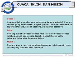 CUACA, IKLIM, DAN MUSIM 
Cuaca : 
Keadaan fisik atmosfer pada suatu saat (waktu tertentu) di suatu 
tempat, yang dalam waktu singkat (pendek) berubah keadaannya, 
seperti panasnya, kelembabannya, atau gerak udaranya 
Iklim : 
Peluang statistik keadaan cuaca rata-rata atau keadaan cuaca 
jangka panjang pada suatu daerah, meliputi kurun waktu 
beberapa bulan atau beberapa tahun 
Musim : 
Rentang waktu yang mengandung fenomena (nilai sesuatu unsur 
cuaca) yang dominan atau mencolok 
 