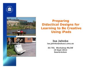 Preparing
Didactical Designs for
Learning to Be Creative
     Using iPads

       Isa Jahnke
   isa.jahnke@edusci.umu.se

   EC-TEL Workshop MLCW
        19 Sept 2012
        Saarbrücken
 