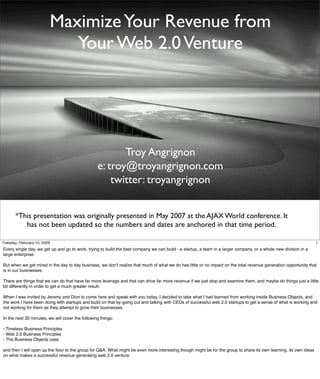 Maximize Your Revenue from
                            Your Web 2.0 Venture




                                                         Troy Angrignon
                                                  e: troy@troyangrignon.com
                                                      twitter: troyangrignon


       *This presentation was originally presented in May 2007 at the AJAX World conference. It
          has not been updated so the numbers and dates are anchored in that time period.

Tuesday, February 10, 2009                                                                                                                                          1
Every single day, we get up and go to work, trying to build the best company we can build - a startup, a team in a larger company, or a whole new division in a
large enterprise.

But when we get mired in the day to day business, we donʼt realize that much of what we do has little or no impact on the total revenue generation opportunity that
is in our businesses.

There are things that we can do that have far more leverage and that can drive far more revenue if we just stop and examine them, and maybe do things just a little
bit differently in order to get a much greater result.

When I was invited by Jeremy and Dion to come here and speak with you today, I decided to take what I had learned from working inside Business Objects, and
the work I have been doing with startups and build on that by going out and talking with CEOs of successful web 2.0 startups to get a sense of what is working and
not working for them as they attempt to grow their businesses.

In the next 30 minutes, we will cover the following things:

- Timeless Business Principles
- Web 2.0 Business Principles
- The Business Objects case

and then I will open up the ﬂoor to the group for Q&A. What might be even more interesting though might be for the group to share its own learning, its own ideas
on what makes a successful revenue generating web 2.0 venture.
 
