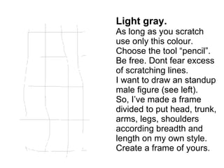 Light gray. As long as you scratch  use only this colour. Choose the tool “pencil”. Be free. Dont fear excess of scratching lines. I want to draw an standup male figure (see left). So, I’ve made a frame divided to put head, trunk, arms, legs, shoulders according breadth and length on my own style. Create a frame of yours. 