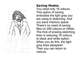 Saving Modes You need only 16 colours. This option of saving embodies the light gray you are using to sketching. And you save memory space. There’s no need of saving files on 256 colours or 24bits. The trick of erasing sketching lines is reducing 16 colours to black and white option. When you do this, the light gray lines desapear! Then you can return to colours. 
