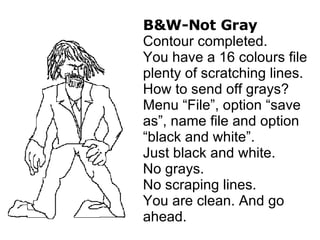 B&W-Not Gray Contour completed. You have a 16 colours file plenty of scratching lines. How to send off grays? Menu “File”, option “save as”, name file and option “black and white”. Just black and white. No grays. No scraping lines. You are clean. And go ahead. 
