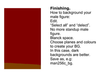 Finishing. How to background your male figure: Edit. “Select all” and “delect”. No more standup male figure. Blanck space. Choose planes and colours to create your BG. In this case, dark backgrounds are better. Save as, e.g: man256c_bg. 