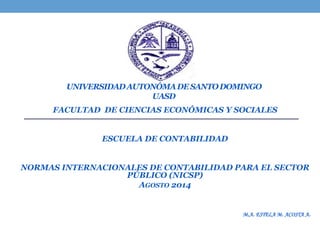 UNIVERSIDADAUTONÓMADESANTODOMINGO
UASD
FACULTAD DE CIENCIAS ECONÓMICAS Y SOCIALES
ESCUELA DE CONTABILIDAD
NORMAS INTERNACIONALES DE CONTABILIDAD PARA EL SECTOR
PÚBLICO (NICSP)
AGOSTO 2014
M.A. ESTELA M. ACOSTA A.
 