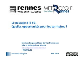 www.rennes-metropole.fr
1
1
Mai 2019
Le passage à la 5G,
Quelles opportunités pour les territoires ?
N.Friant: Responsable du Service Numérique
Ville et Métropole de Rennes
n.friant@rennesmetropole.fr
@NFr21
 