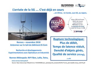 www.rennes-metropole.fr
2
L’arrivée de la 5G …. C’est déjà en cours
Source: https://www.arcep.fr/fileadmin/cru-1544009088/user_upload/grands_dossiers/5G/5G-France_plan-bataille-arcep_oct2018.pdf
Rennes – novembre 2018
Antennes sur le toit du bâtiment B-Com
Recherche et développements
Expérimentations avec Opérateurs et Industriels
Rennes Métropole: RIP Fibre, LoRa, Tetra,
Rupture technologique:
Plus de débit,
Temps de latence réduit,
Densité d’objets gérés,
Qualité de service (slicing),
…etc
…en Chine, en Corée, aux US, au Japon,
 