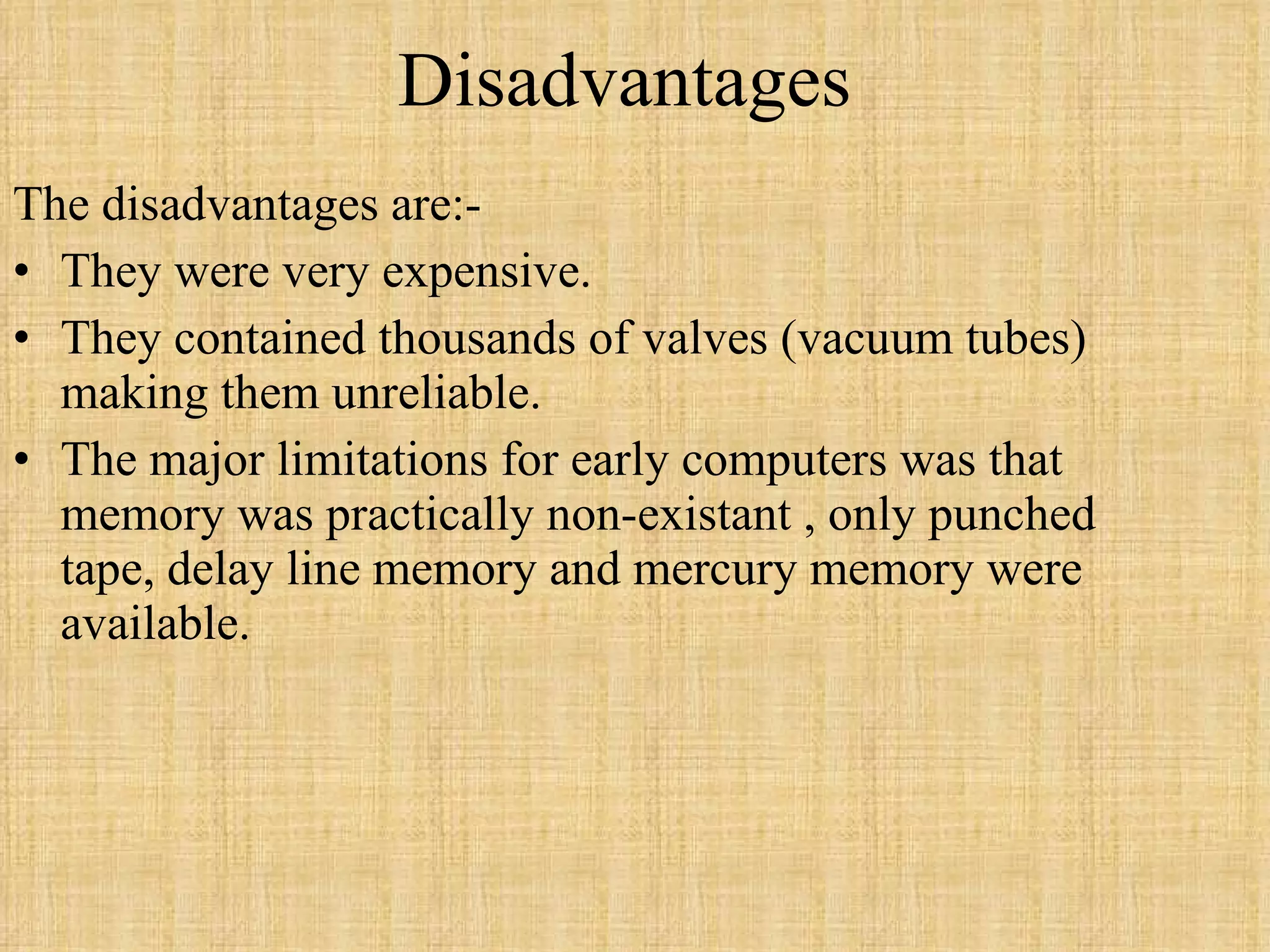 Disadvantages The disadvantages are:-  They were very expensive.  They contained thousands of valves (vacuum tubes) making them unreliable. The major limitations for early computers was that memory was practically non-existant , only punched tape, delay line memory and mercury memory were available. 