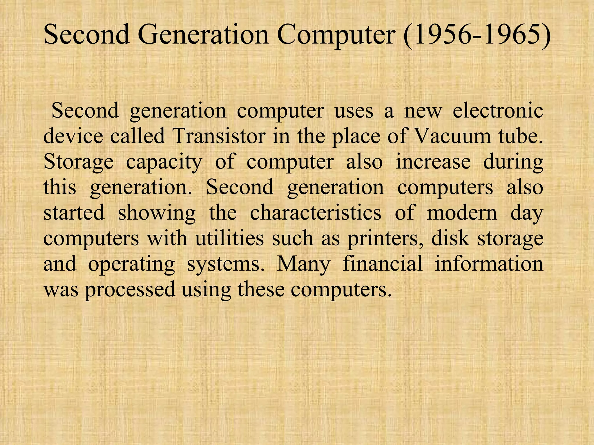 Second Generation Computer (1956-1965) Second generation computer uses a new electronic device called Transistor in the place of Vacuum tube. Storage capacity of computer also increase during this generation. Second generation computers also started showing the characteristics of modern day computers with utilities such as printers, disk storage and operating systems. Many financial information was processed using these computers. 