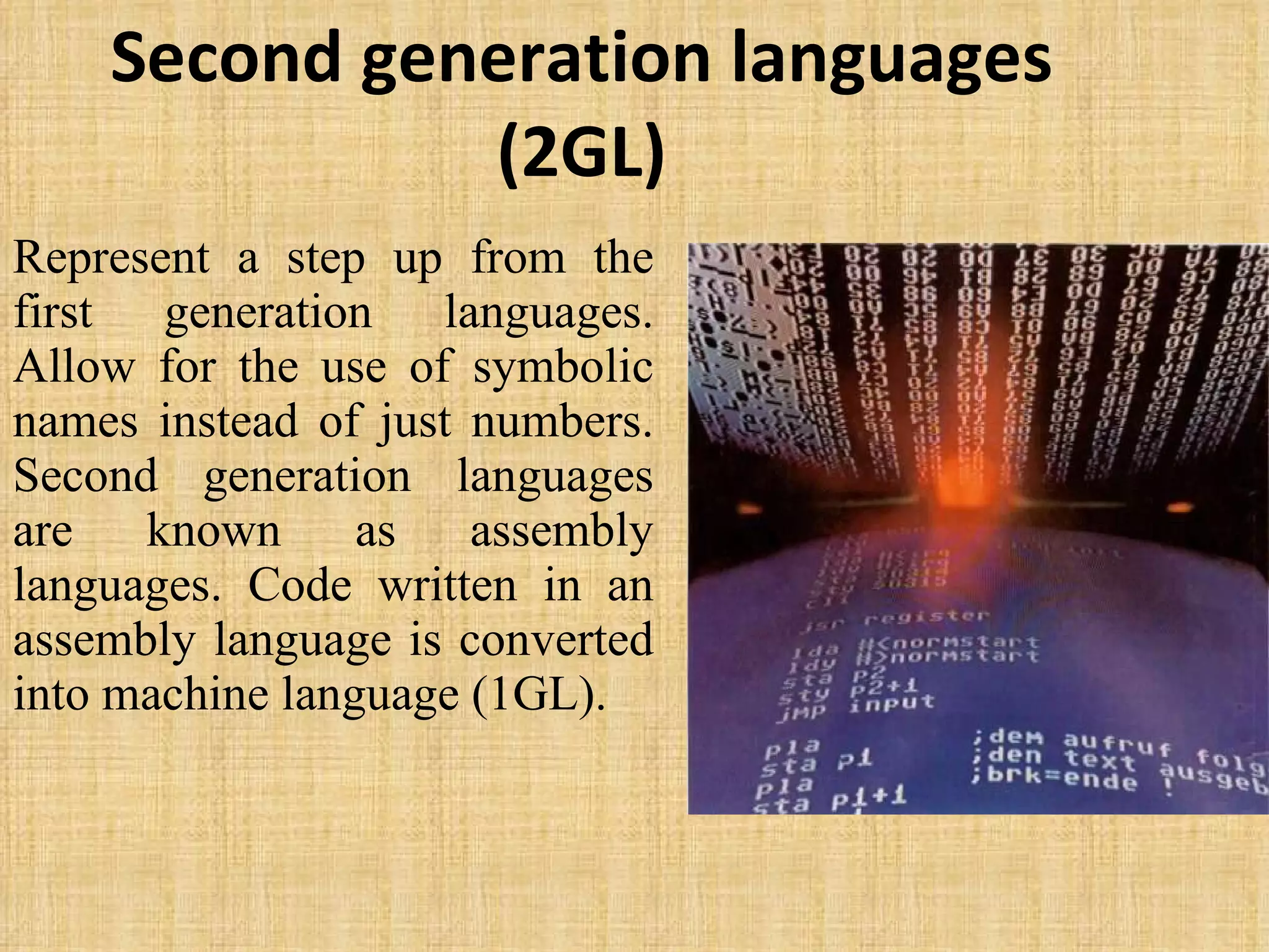 Second generation languages (2GL) Represent a step up from the first generation languages. Allow for the use of symbolic names instead of just numbers. Second generation languages are known as assembly languages. Code written in an assembly language is converted into machine language (1GL).  