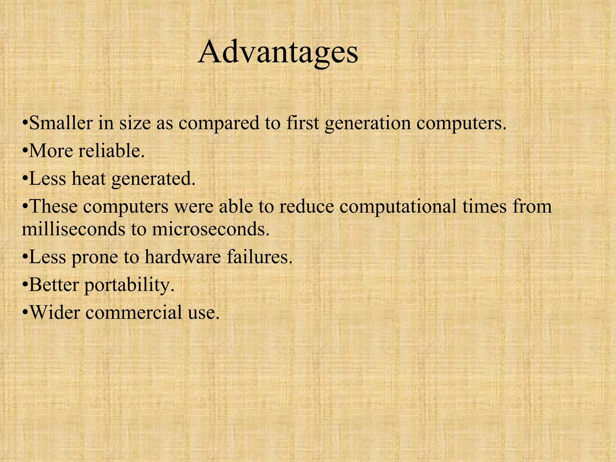 Advantages  Smaller in size as compared to first generation computers. More reliable. Less heat generated. These computers were able to reduce computational times from milliseconds to microseconds. Less prone to hardware failures. Better portability. Wider commercial use. 