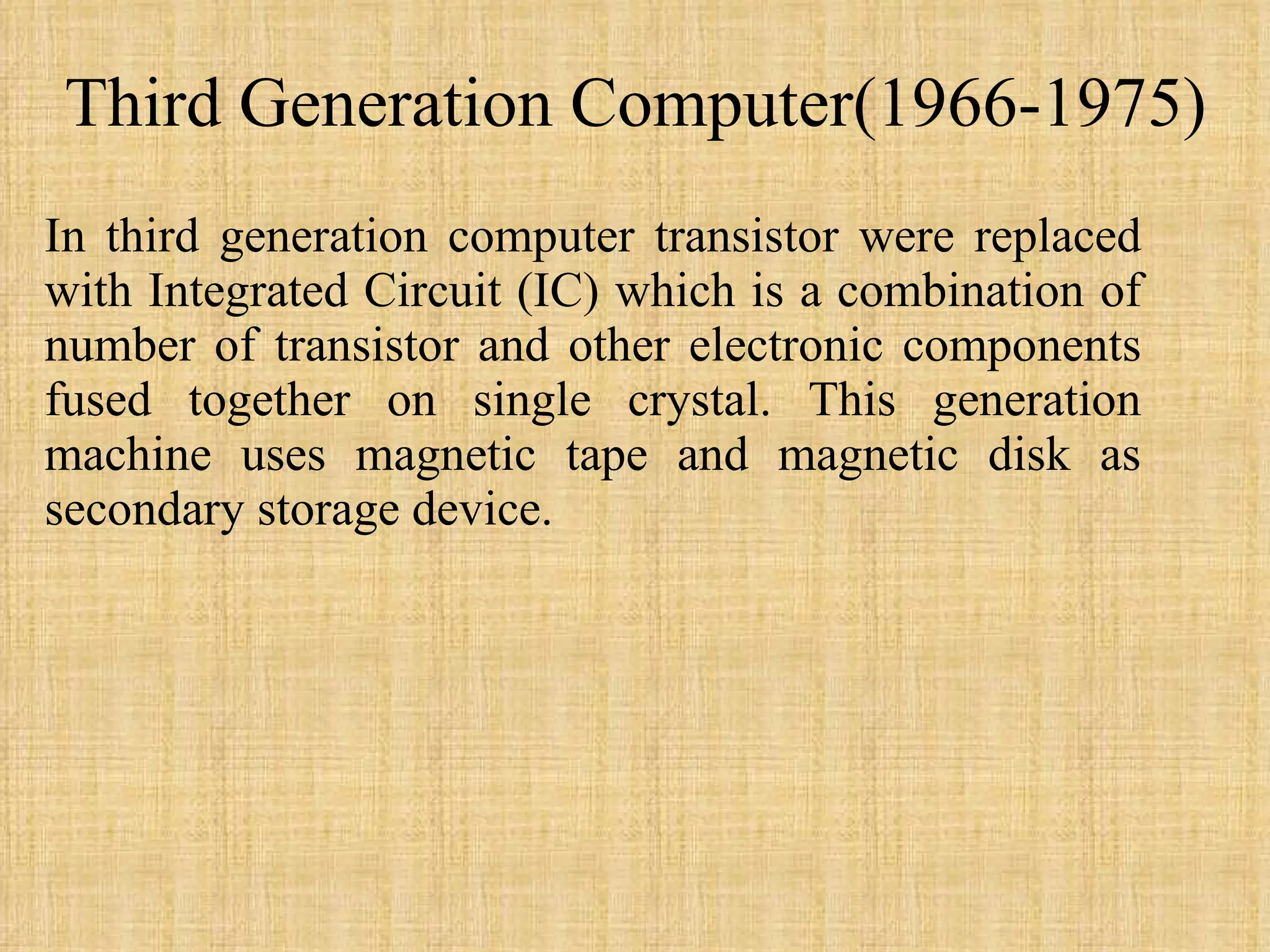 Third Generation Computer(1966-1975) In third generation computer transistor were replaced with Integrated Circuit (IC) which is a combination of number of transistor and other electronic components fused together on single crystal. This generation machine uses magnetic tape and magnetic disk as secondary storage device.  