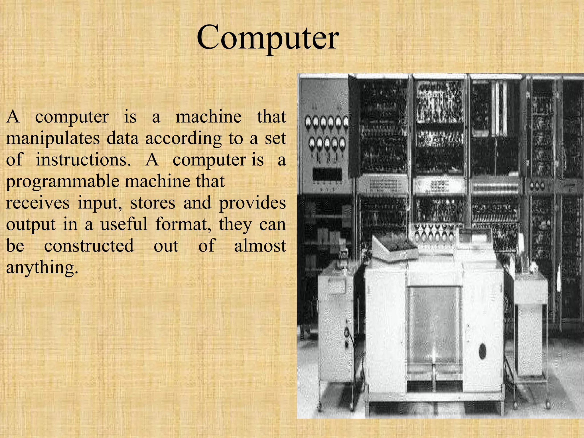 Computer A computer is a machine that manipulates data according to a set of instructions. A computer is a programmable machine that receives input, stores and provides output in a useful format, they can be constructed out of almost anything. 