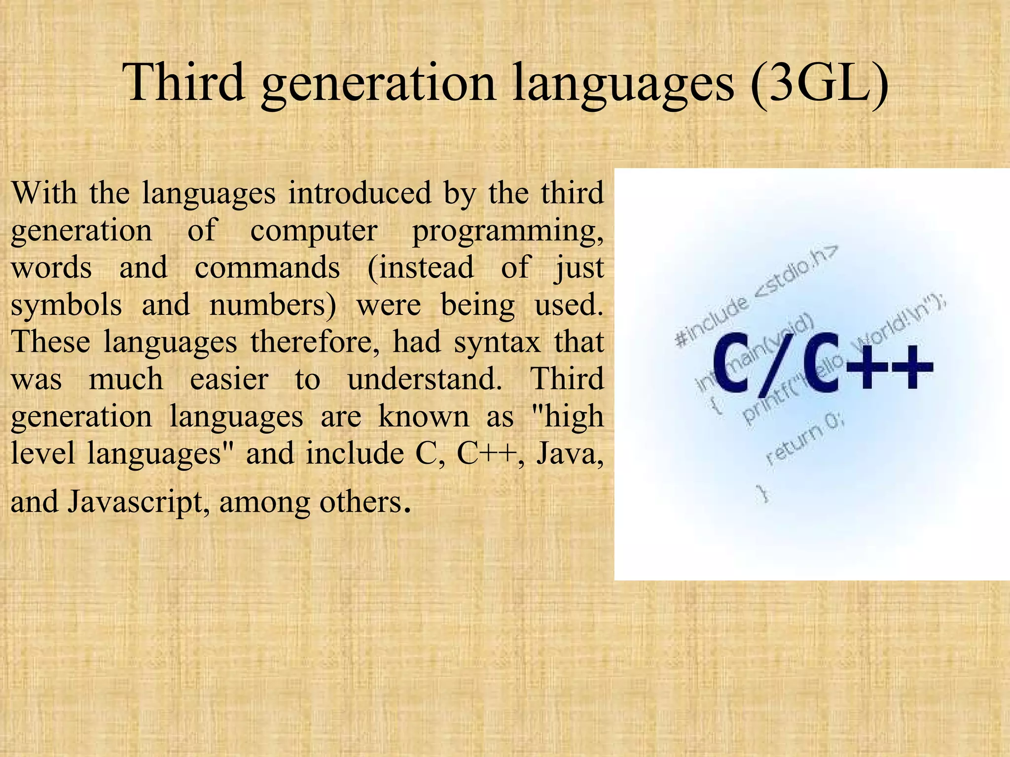 Third generation languages (3GL) With the languages introduced by the third generation of computer programming, words and commands (instead of just symbols and numbers) were being used. These languages therefore, had syntax that was much easier to understand. Third generation languages are known as &quot;high level languages&quot; and include C, C++, Java, and Javascript, among others .  