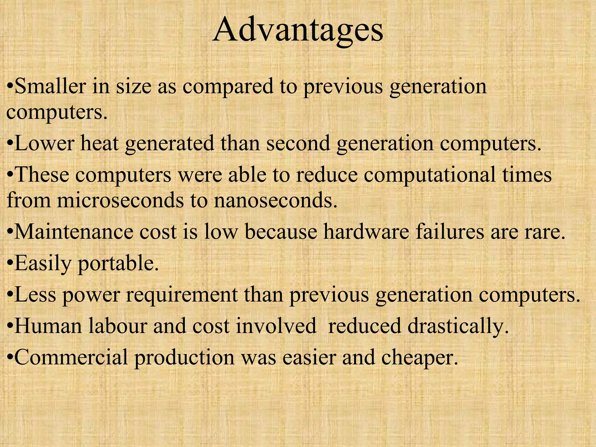 Advantages Smaller in size as compared to previous generation computers. Lower heat generated than second generation computers. These computers were able to reduce computational times from microseconds to nanoseconds. Maintenance cost is low because hardware failures are rare. Easily portable. Less power requirement than previous generation computers. Human labour and cost involved  reduced drastically. Commercial production was easier and cheaper. 