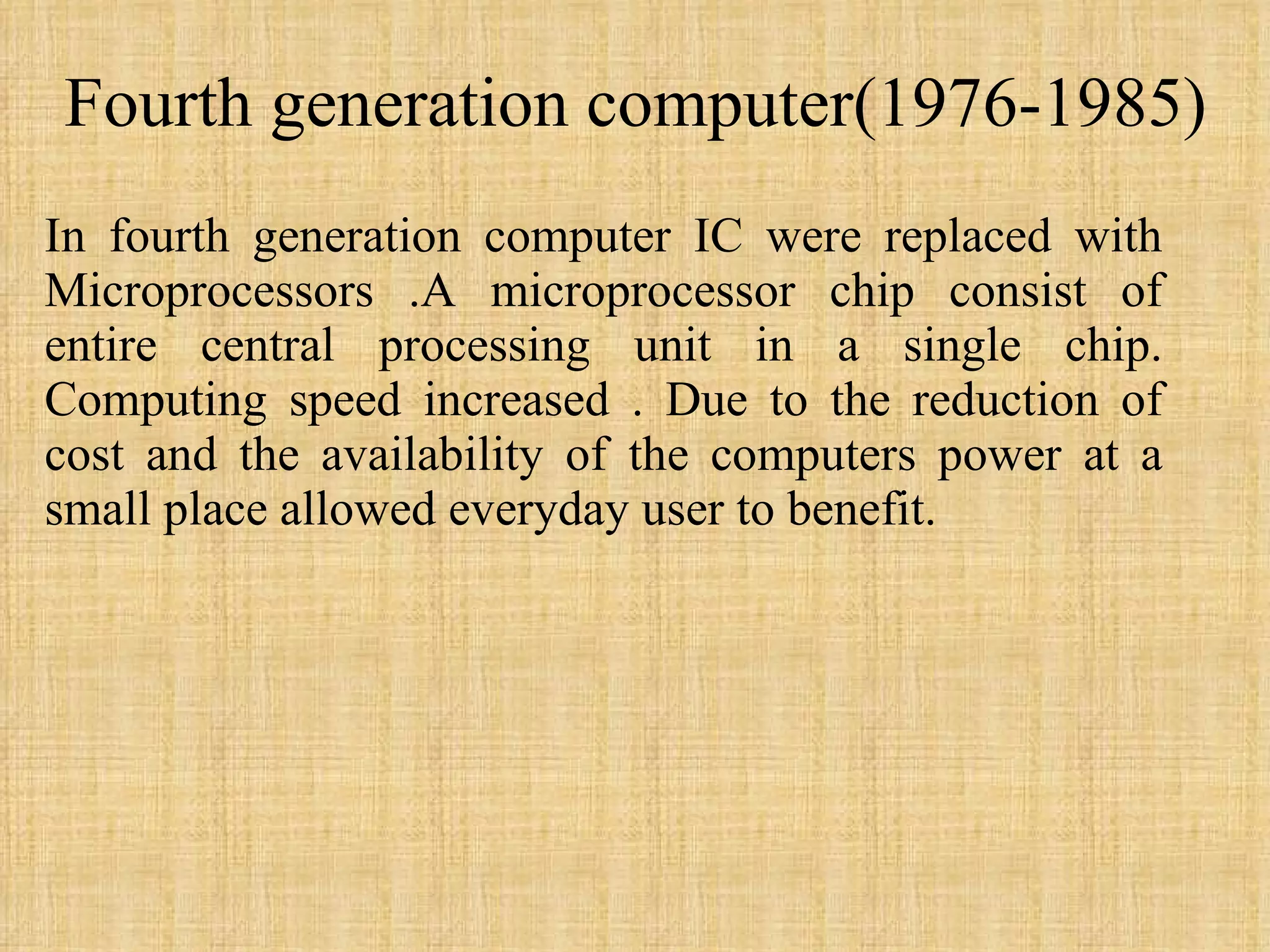 Fourth generation computer(1976-1985) In fourth generation computer IC were replaced with Microprocessors .A microprocessor chip consist of entire central processing unit in a single chip. Computing speed increased . Due to the reduction of cost and the availability of the computers power at a small place allowed everyday user to benefit.  