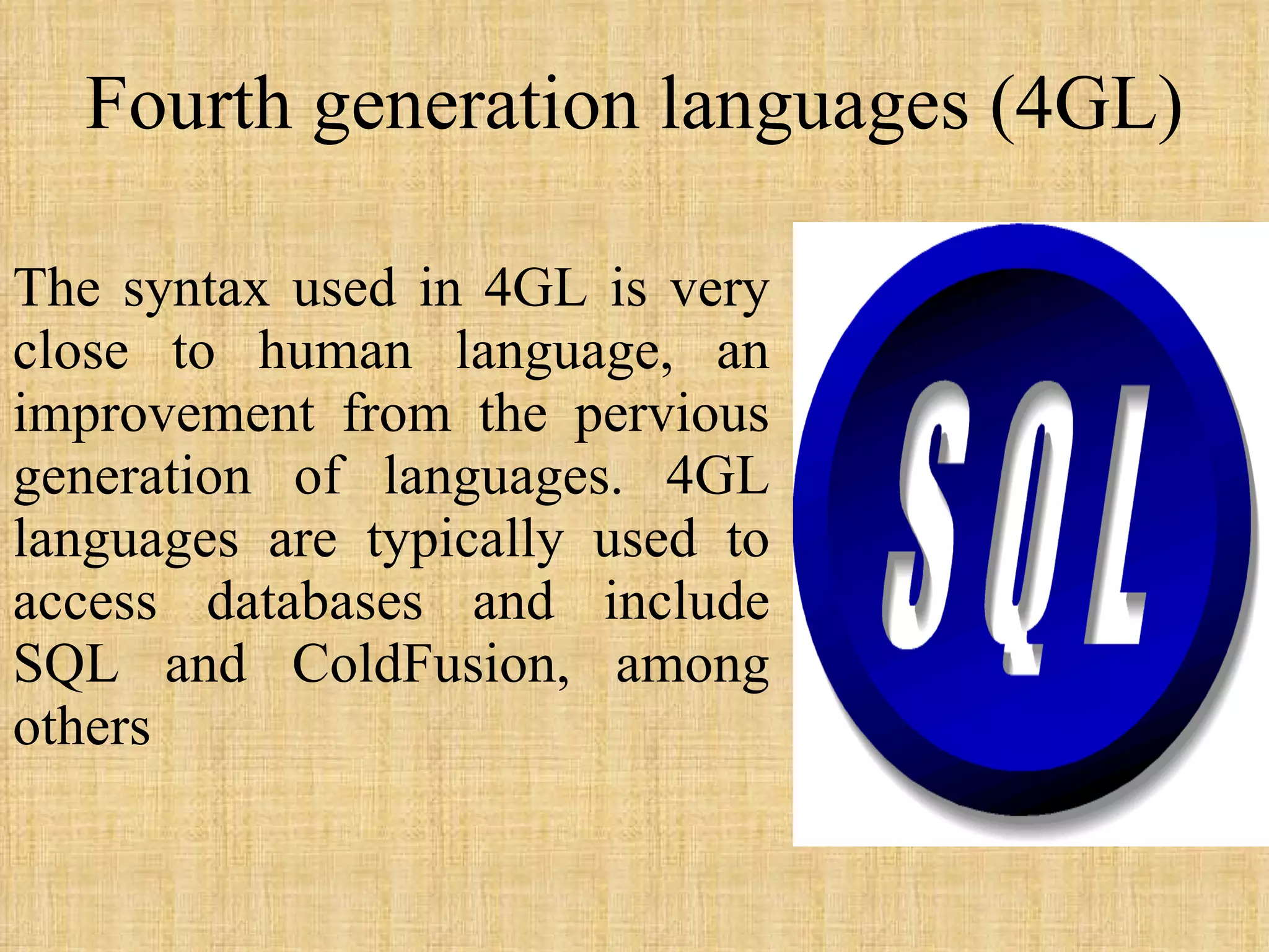 Fourth generation languages (4GL) The syntax used in 4GL is very close to human language, an improvement from the pervious generation of languages. 4GL languages are typically used to access databases and include SQL and ColdFusion, among others 