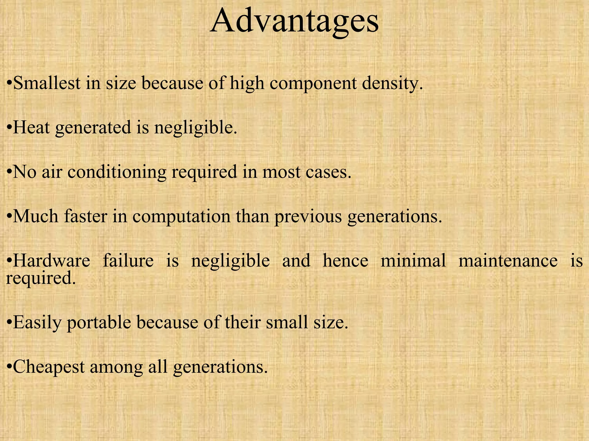 Advantages Smallest in size because of high component density. Heat generated is negligible. No air conditioning required in most cases. Much faster in computation than previous generations. Hardware failure is negligible and hence minimal maintenance is required. Easily portable because of their small size. Cheapest among all generations. 