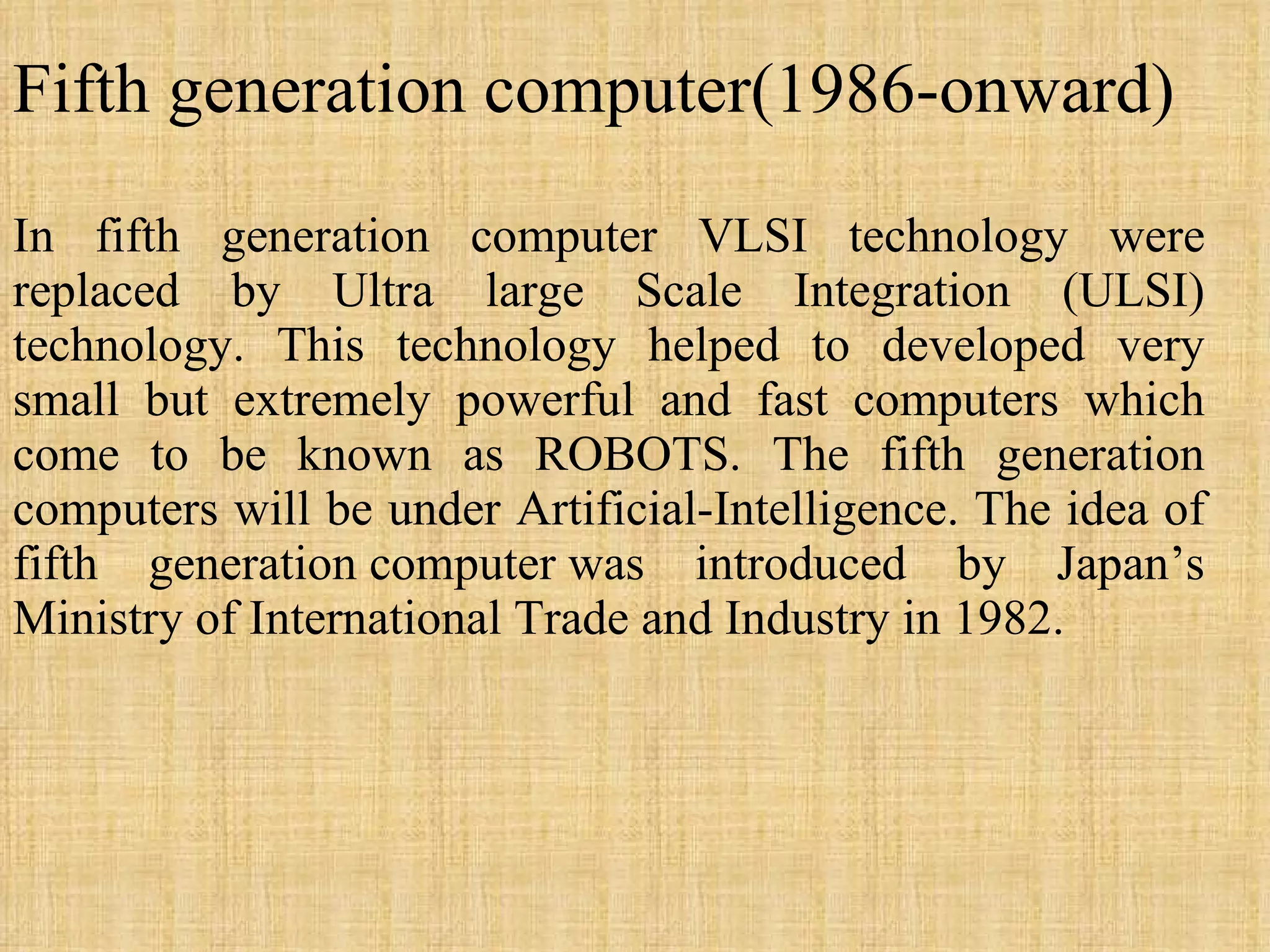 Fifth generation computer(1986-onward) In fifth generation computer VLSI technology were replaced by Ultra large Scale Integration (ULSI) technology. This technology helped to developed very small but extremely powerful and fast computers which come to be known as ROBOTS. The fifth generation computers will be under Artificial-Intelligence. The idea of fifth generation computer was introduced by Japan’s Ministry of International Trade and Industry in 1982.  