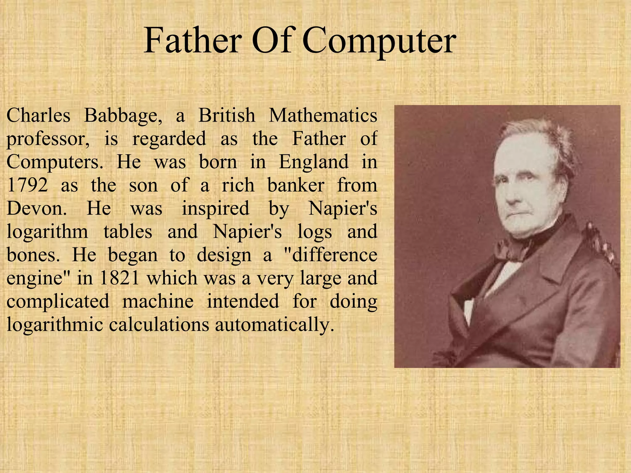 Father Of Computer Charles Babbage, a British Mathematics professor, is regarded as the Father of Computers. He was born in England in 1792 as the son of a rich banker from Devon. He was inspired by Napier's logarithm tables and Napier's logs and bones. He began to design a &quot;difference engine&quot; in 1821 which was a very large and complicated machine intended for doing logarithmic calculations automatically. 
