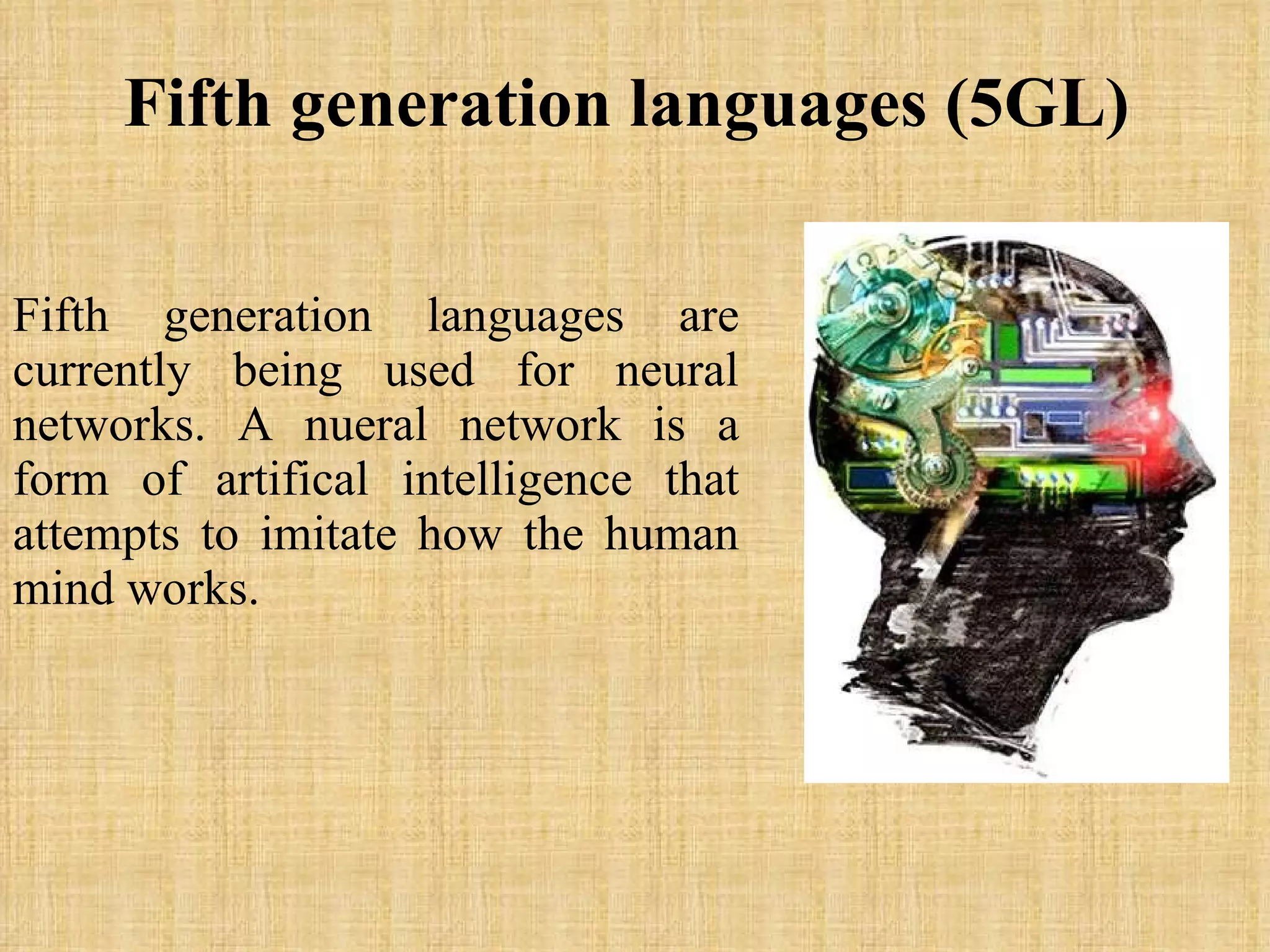 Fifth generation languages (5GL)   Fifth generation languages are currently being used for neural networks. A nueral network is a form of artifical intelligence that attempts to imitate how the human mind works.  