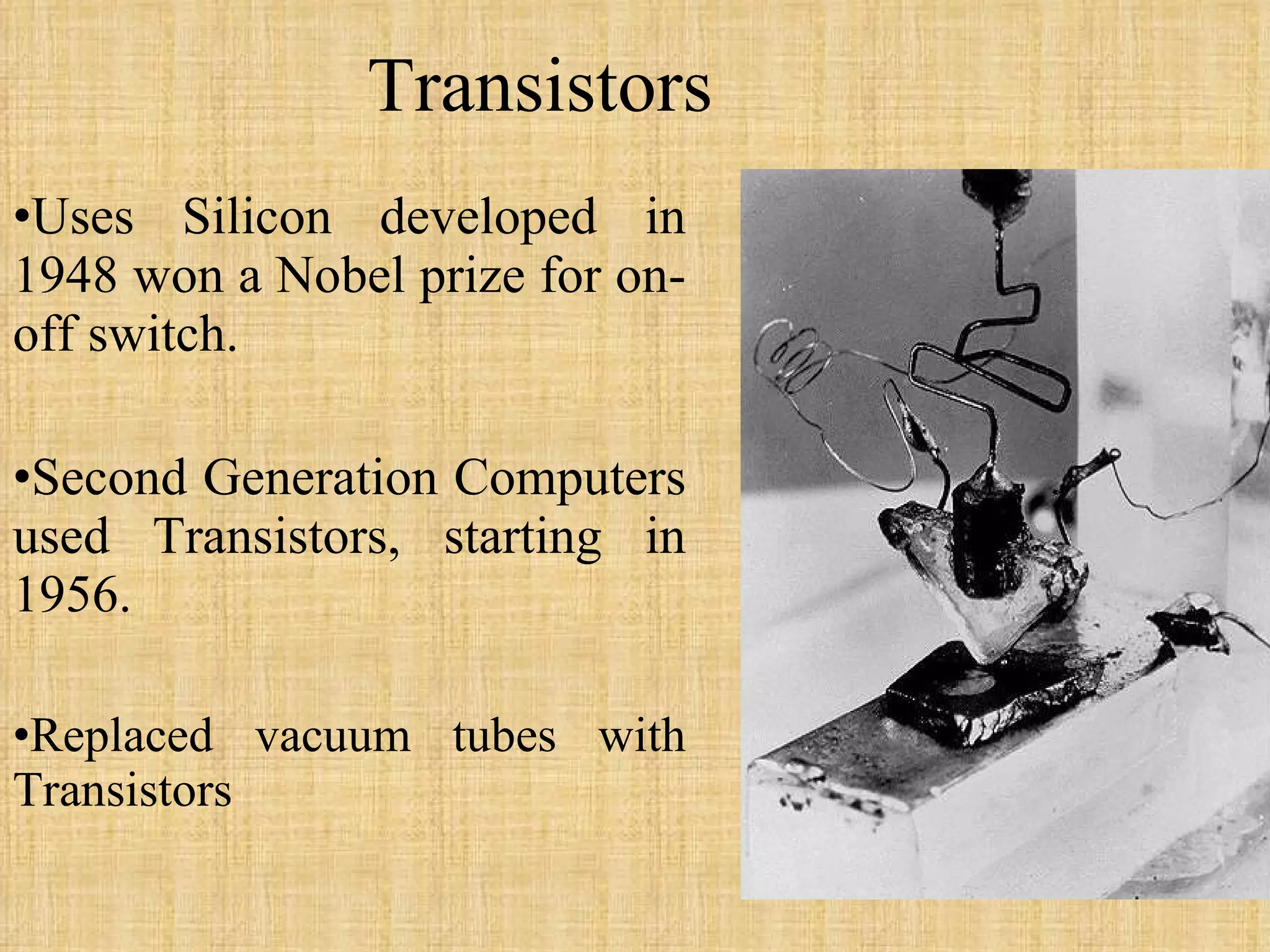 Transistors Uses Silicon developed in 1948 won a Nobel prize for on-off switch. Second Generation Computers used Transistors, starting in 1956. Replaced vacuum tubes with Transistors 