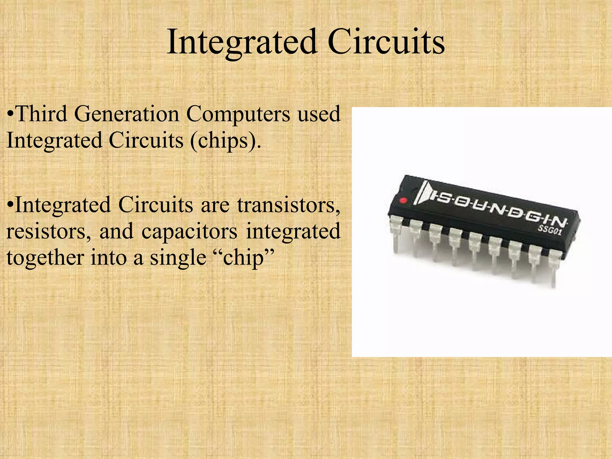 Integrated Circuits Third Generation Computers used Integrated Circuits (chips). Integrated Circuits are transistors, resistors, and capacitors integrated together into a single “chip” 