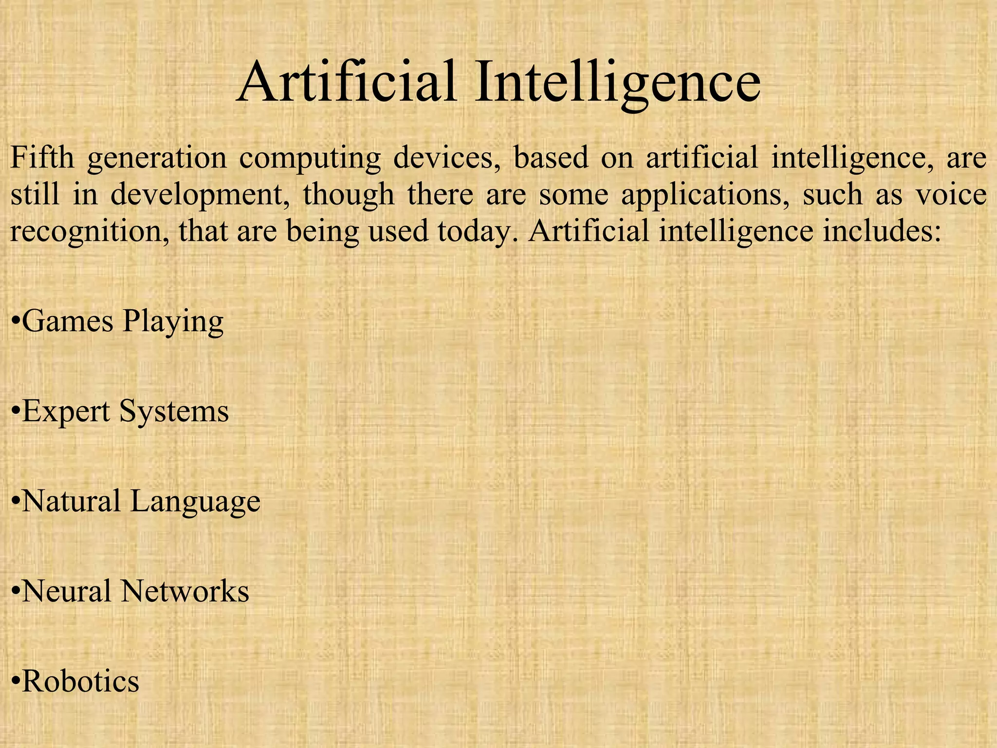 Artificial Intelligence Fifth generation computing devices, based on artificial intelligence, are still in development, though there are some applications, such as voice recognition, that are being used today. Artificial intelligence includes: Games Playing Expert Systems Natural Language Neural Networks Robotics 