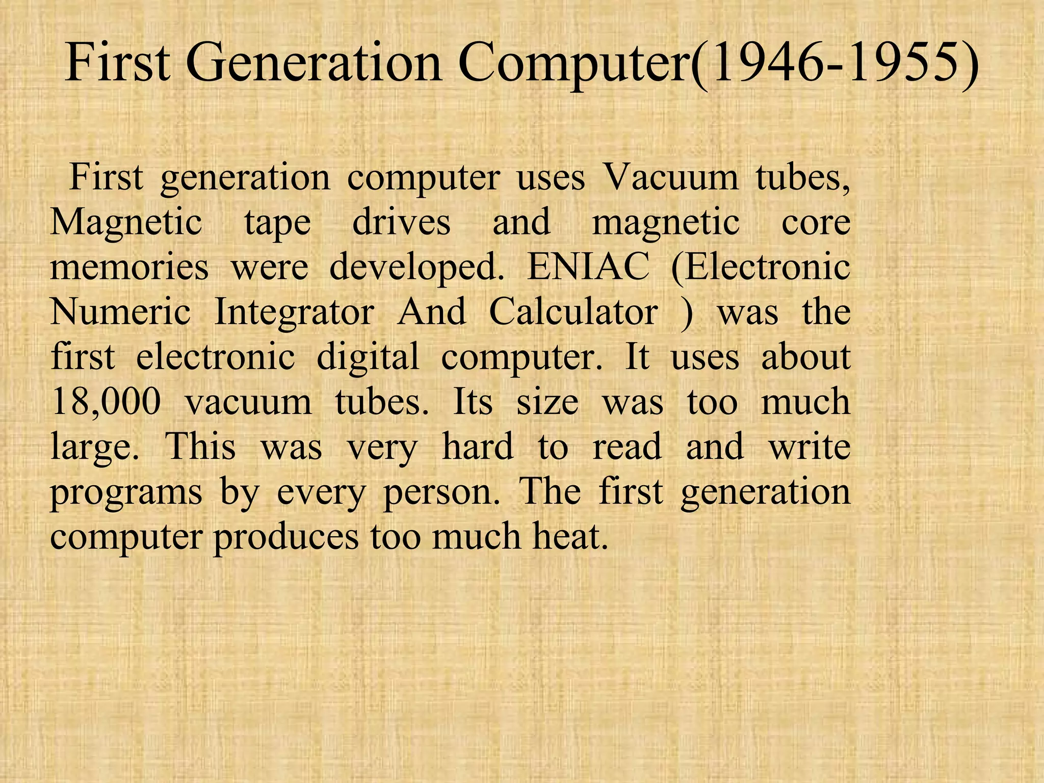 First Generation Computer(1946-1955) First generation computer uses Vacuum tubes, Magnetic tape drives and magnetic core memories were developed. ENIAC (Electronic Numeric Integrator And Calculator ) was the first electronic digital computer. It uses about 18,000 vacuum tubes. Its size was too much large. This was very hard to read and write programs by every person. The first generation computer produces too much heat. 