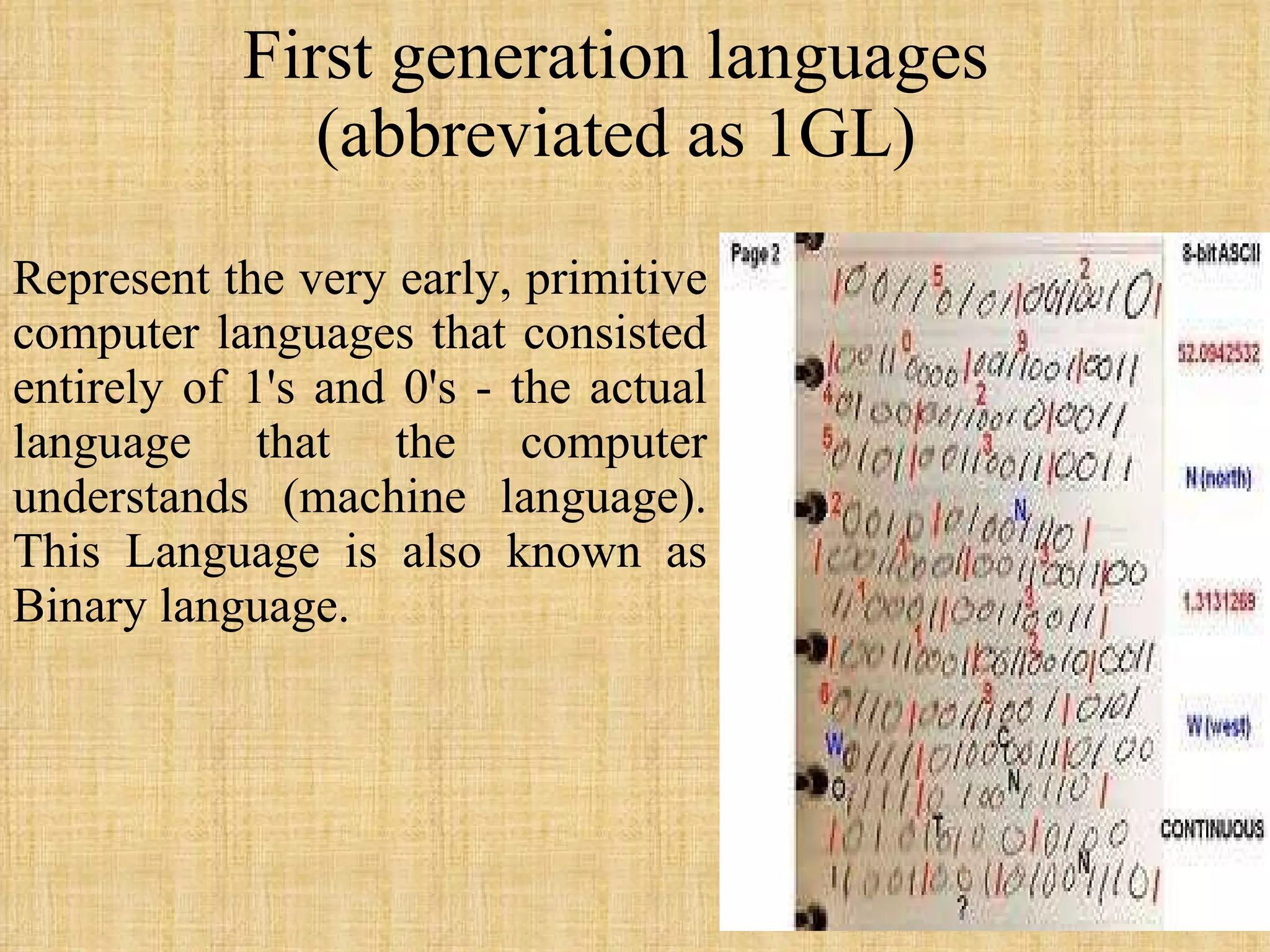 First generation languages  (abbreviated as 1GL)  Represent the very early, primitive computer languages that consisted entirely of 1's and 0's - the actual language that the computer understands (machine language). This Language is also known as Binary language.  