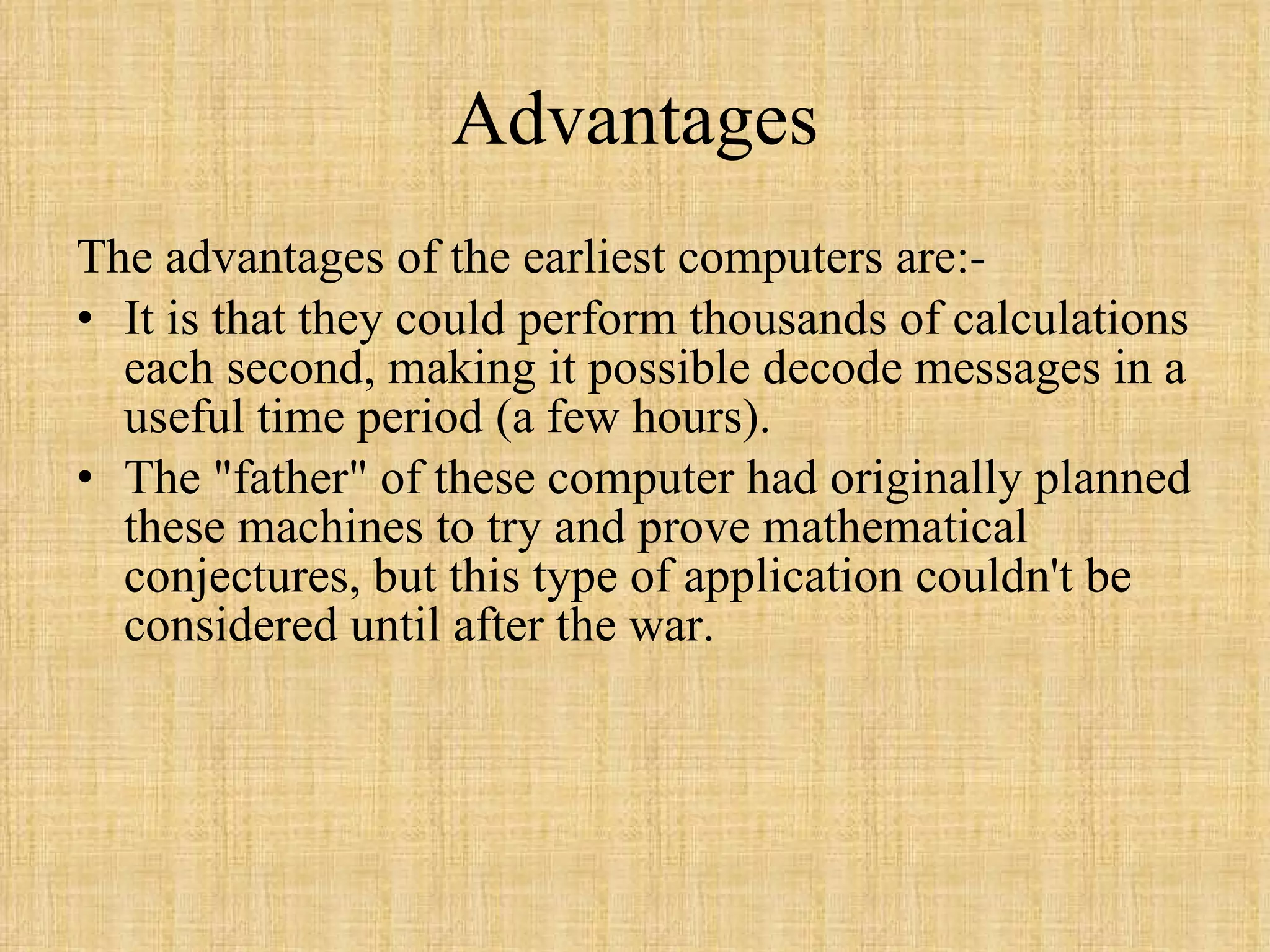 Advantages The advantages of the earliest computers are:- It is that they could perform thousands of calculations each second, making it possible decode messages in a useful time period (a few hours).  The &quot;father&quot; of these computer had originally planned these machines to try and prove mathematical conjectures, but this type of application couldn't be considered until after the war.  