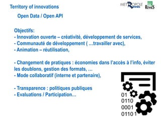 Territory of innovations
Open Data / Open API
Objectifs:
- Innovation ouverte – créativité, développement de services,
- Communauté de développement ( …travailler avec),
- Animation – réutilisation,
- Changement de pratiques : économies dans l’accès à l’info, éviter
les doublons, gestion des formats, …
- Mode collaboratif (interne et partenaire),
- Transparence : politiques publiques
- Evaluations / Participation…
 