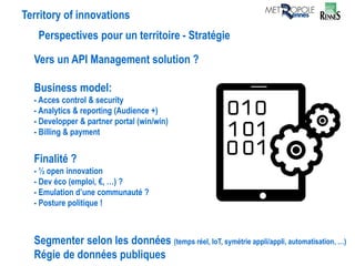 Territory of innovations
Perspectives pour un territoire - Stratégie
Vers un API Management solution ?
Business model:
- Acces control & security
- Analytics & reporting (Audience +)
- Developper & partner portal (win/win)
- Billing & payment
Finalité ?
- ½ open innovation
- Dev éco (emploi, €, …) ?
- Emulation d’une communauté ?
- Posture politique !
Segmenter selon les données (temps réel, IoT, symétrie appli/appli, automatisation, …)
Régie de données publiques
 