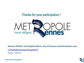 www.rennes-metropole.fr
Aménagement et Usages du Numérique
Thanks for your participation !
Norbert FRIANT, Chief Digital Officer, City of Rennes and Metropolitan area
n.friant@rennesmetropole.fr
Twitter: @NFr21
 