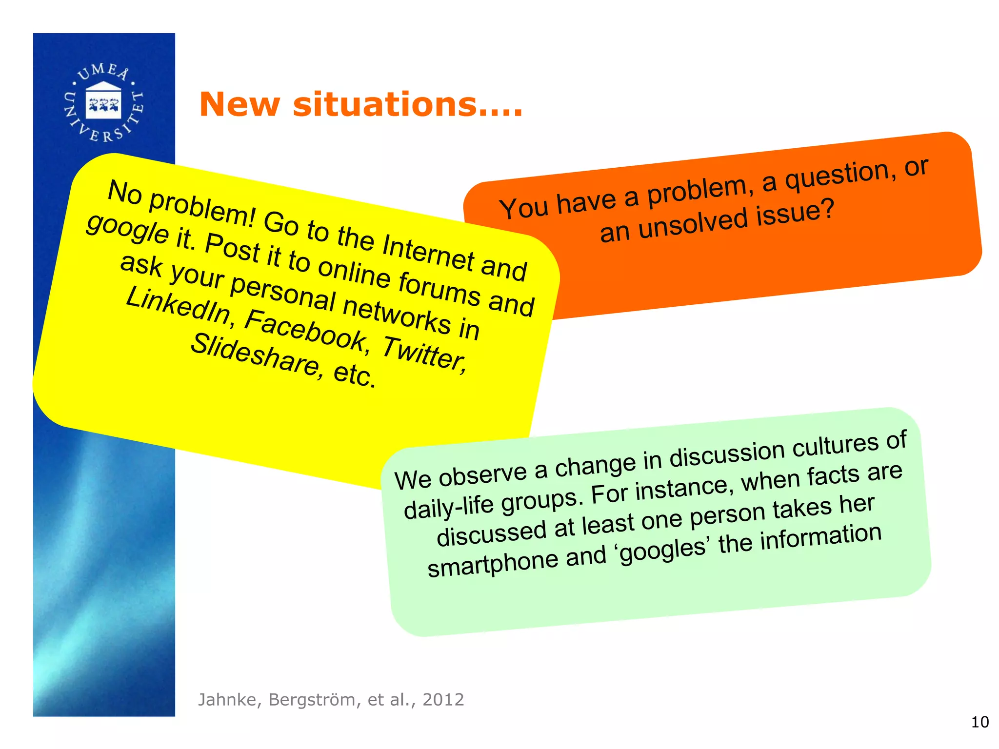 New situations….
                                                                         , or
 No pro                                                 blem, a question
         blem!                           You have a pro         ue?
google
       it. Pos
                Go to
                         the Int                an unsolved iss
  ask yo       t it to o         ernet
                         nline f        an
   Linked
          ur per
                 sonal          orums d
           In, Fa         netwo         and
                  ceboo          rks
         Slides            k, Twi in
                 hare,            tter,
                         etc.

                                                                                 s of
                                                    nge in dis cussion culture
                                We observe a cha           stance, when
                                                                           facts are
                                                 s. For in
                                daily-life group                       takes her
                                                     a st one person
                                   discussed at le                        rmation
                                                  nd ‘go  ogles’ the info
                                  smartphone a




          Jahnke, Bergström, et al., 2012
                                                                                        10
 