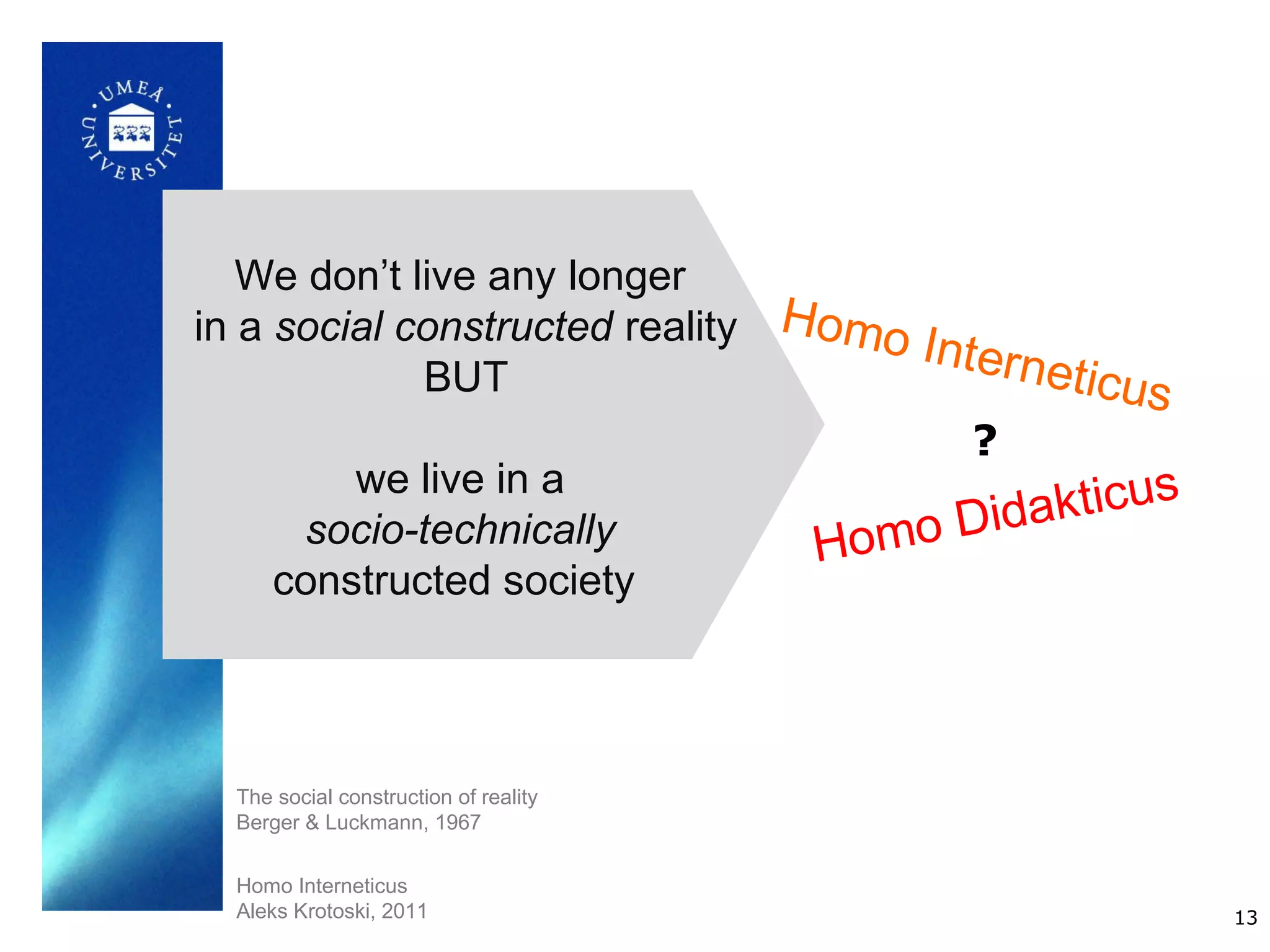 We don’t live any longer
in a social constructed reality Homo I
                                      nterne
             BUT                             ticus
                                        ?
         we live in a
                                         idakticus
      socio-technically          Homo D
     constructed society



  The social construction of reality
  Berger & Luckmann, 1967


  Homo Interneticus
  Aleks Krotoski, 2011                               13
 