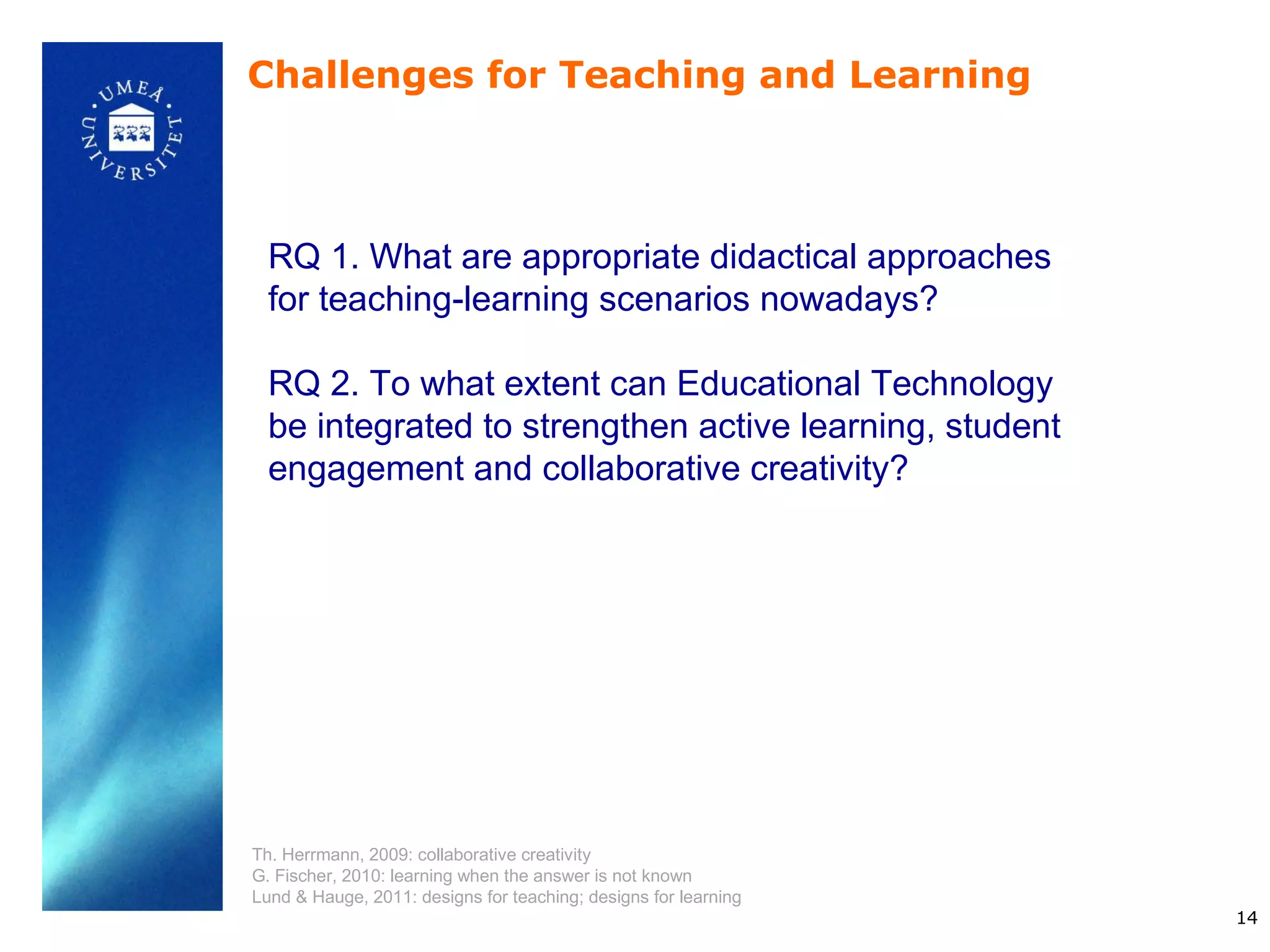 Challenges for Teaching and Learning



  RQ 1. What are appropriate didactical approaches
  for teaching-learning scenarios nowadays?

  RQ 2. To what extent can Educational Technology
  be integrated to strengthen active learning, student
  engagement and collaborative creativity?




Th. Herrmann, 2009: collaborative creativity
G. Fischer, 2010: learning when the answer is not known
Lund & Hauge, 2011: designs for teaching; designs for learning
                                                                 14
 