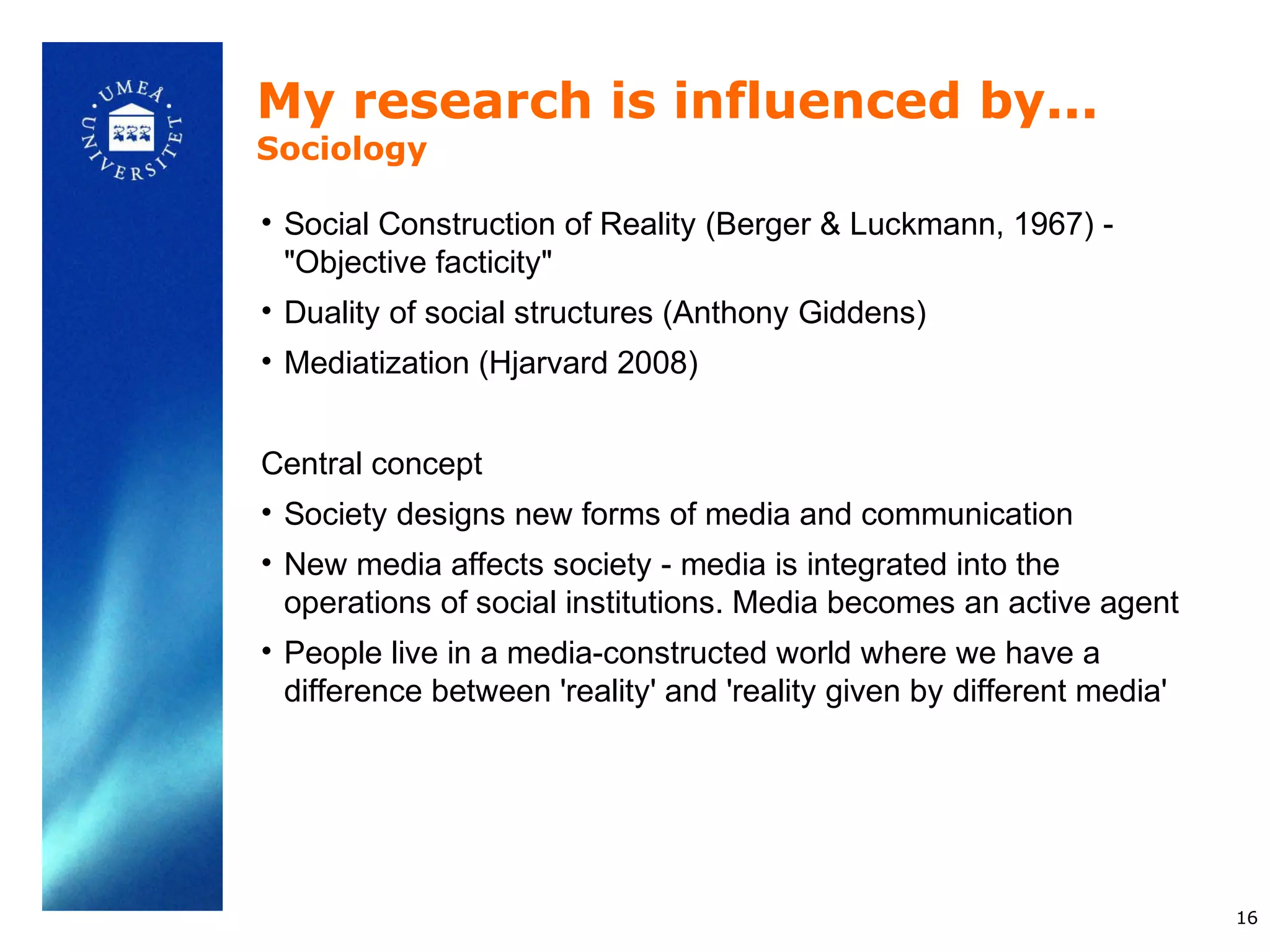My research is influenced by...
Sociology

• Social Construction of Reality (Berger & Luckmann, 1967) -
  "Objective facticity"
• Duality of social structures (Anthony Giddens)
• Mediatization (Hjarvard 2008)


Central concept
• Society designs new forms of media and communication
• New media affects society - media is integrated into the
  operations of social institutions. Media becomes an active agent
• People live in a media-constructed world where we have a
  difference between 'reality' and 'reality given by different media'




                                                                        16
 