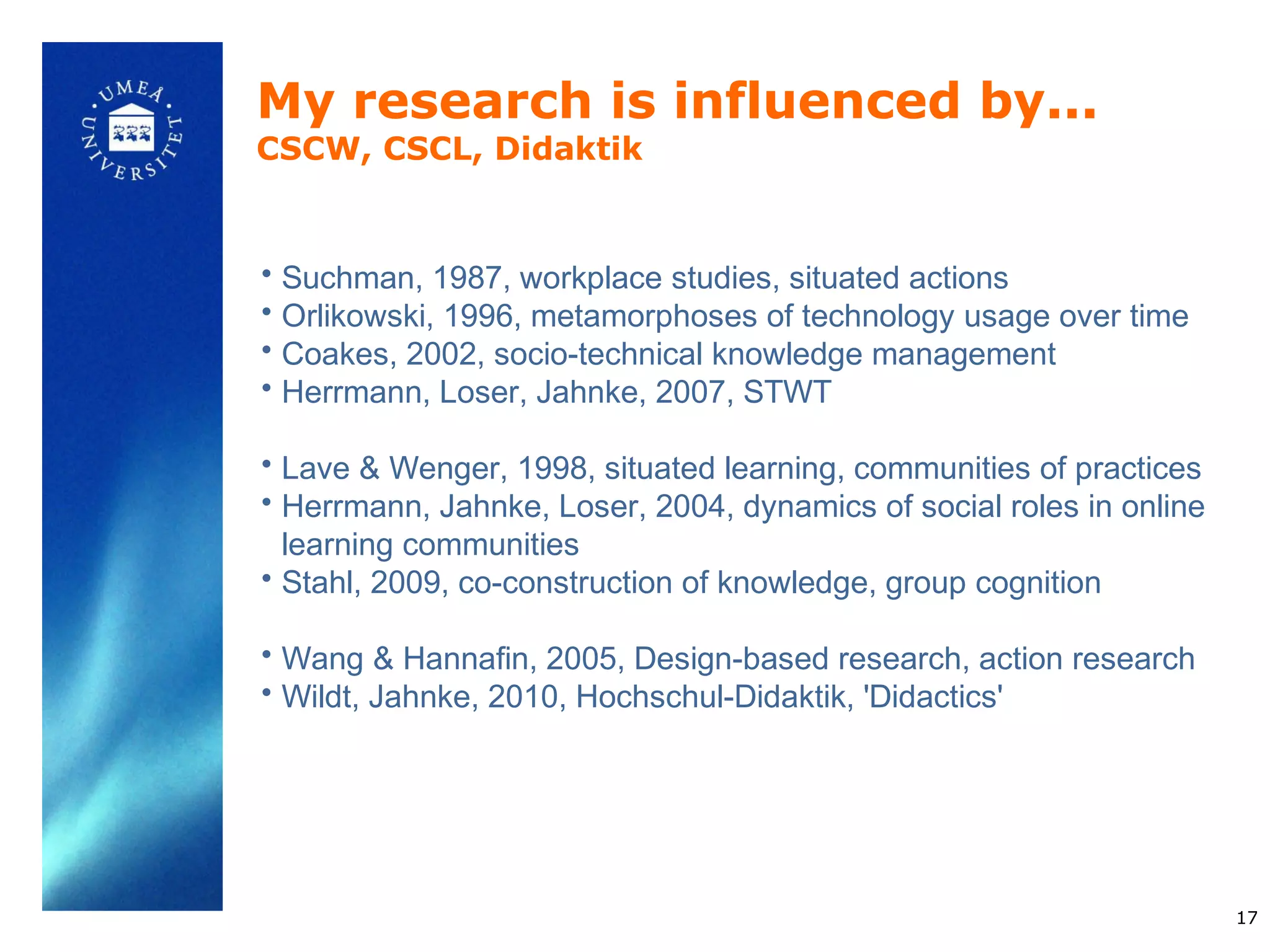 My research is influenced by...
CSCW, CSCL, Didaktik


• Suchman, 1987, workplace studies, situated actions
• Orlikowski, 1996, metamorphoses of technology usage over time
• Coakes, 2002, socio-technical knowledge management
• Herrmann, Loser, Jahnke, 2007, STWT

• Lave & Wenger, 1998, situated learning, communities of practices
• Herrmann, Jahnke, Loser, 2004, dynamics of social roles in online
  learning communities
• Stahl, 2009, co-construction of knowledge, group cognition

• Wang & Hannafin, 2005, Design-based research, action research
• Wildt, Jahnke, 2010, Hochschul-Didaktik, 'Didactics'




                                                                      17
 
