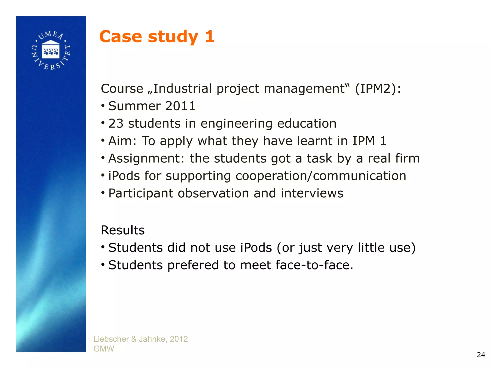 Case study 1


 Course „Industrial project management“ (IPM2):
 • Summer 2011
 • 23 students in engineering education
 • Aim: To apply what they have learnt in IPM 1
 • Assignment: the students got a task by a real firm
 • iPods for supporting cooperation/communication
 • Participant observation and interviews


 Results
 • Students did not use iPods (or just very little use)
 • Students prefered to meet face-to-face.




Liebscher & Jahnke, 2012
GMW
                                                          24
 