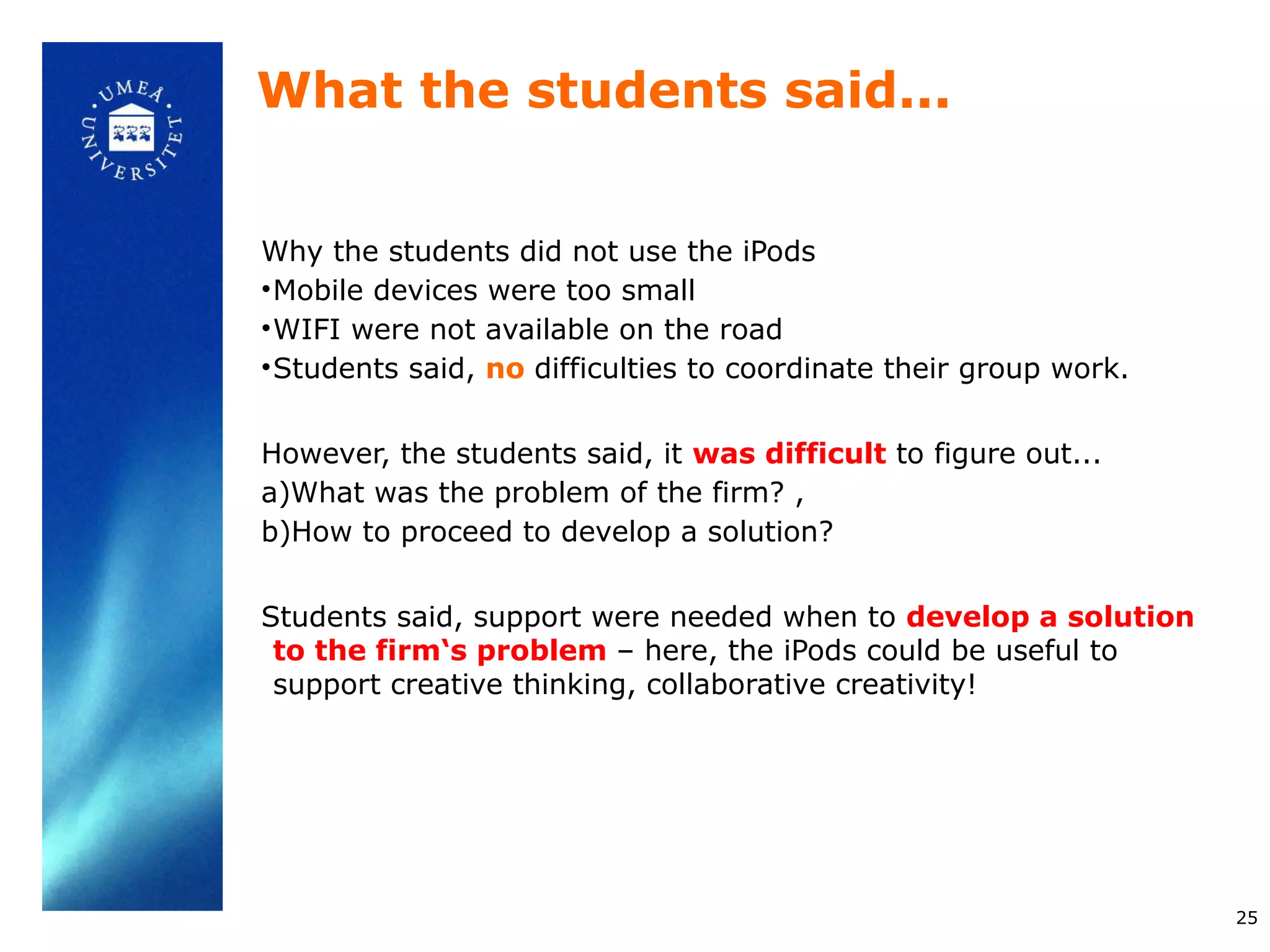What the students said...


Why the students did not use the iPods
• Mobile devices were too small
• WIFI were not available on the road
• Students said, no difficulties to coordinate their group work.


However, the students said, it was difficult to figure out...
a)What was the problem of the firm? ,
b)How to proceed to develop a solution?


Students said, support were needed when to develop a solution
 to the firm‘s problem – here, the iPods could be useful to
 support creative thinking, collaborative creativity!




                                                                   25
 