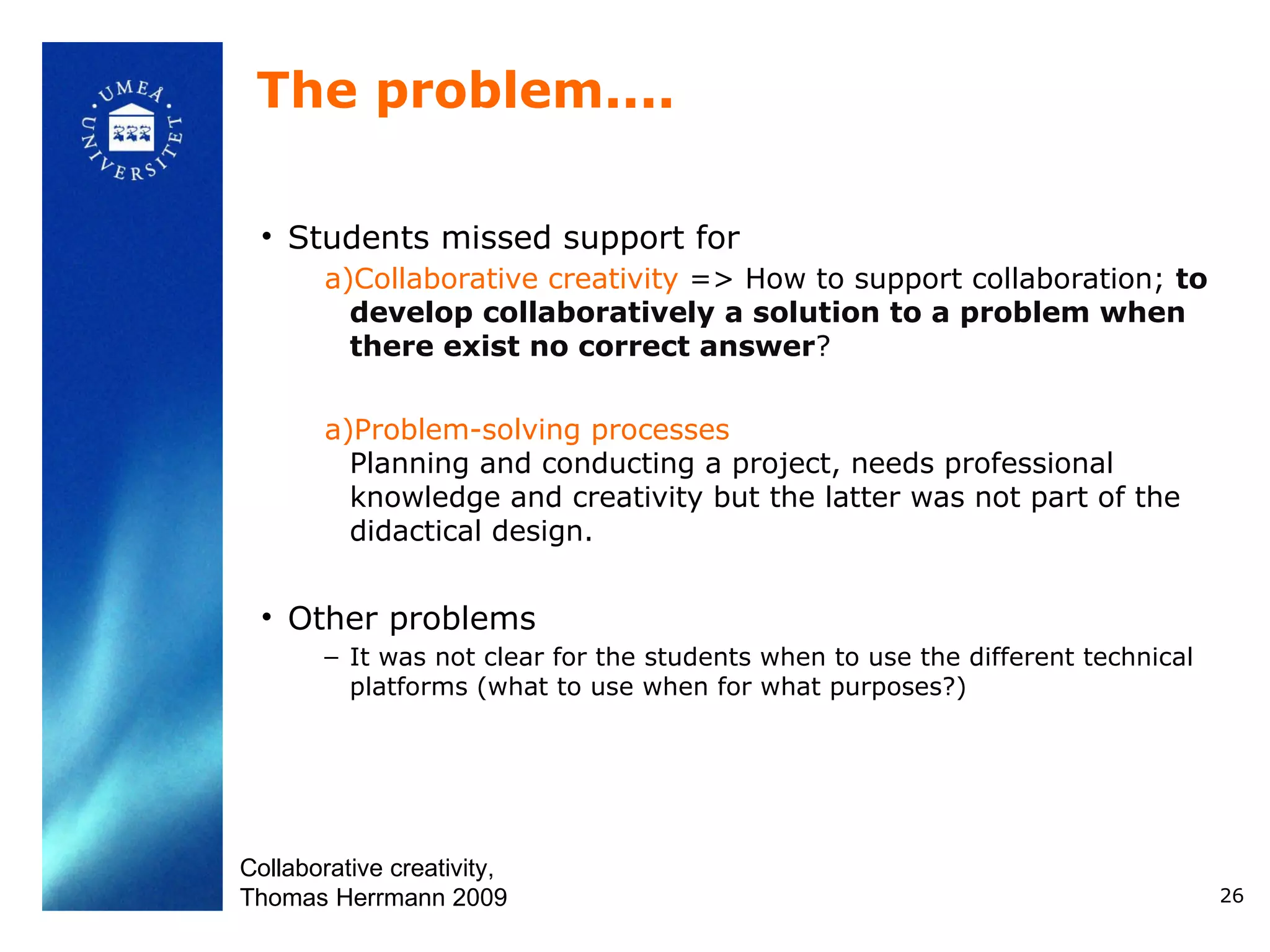 The problem....

 • Students missed support for
       a)Collaborative creativity => How to support collaboration; to
         develop collaboratively a solution to a problem when
         there exist no correct answer?

       a)Problem-solving processes
         Planning and conducting a project, needs professional
         knowledge and creativity but the latter was not part of the
         didactical design.


 • Other problems
       – It was not clear for the students when to use the different technical
         platforms (what to use when for what purposes?)




Collaborative creativity,
Thomas Herrmann 2009                                                             26
 