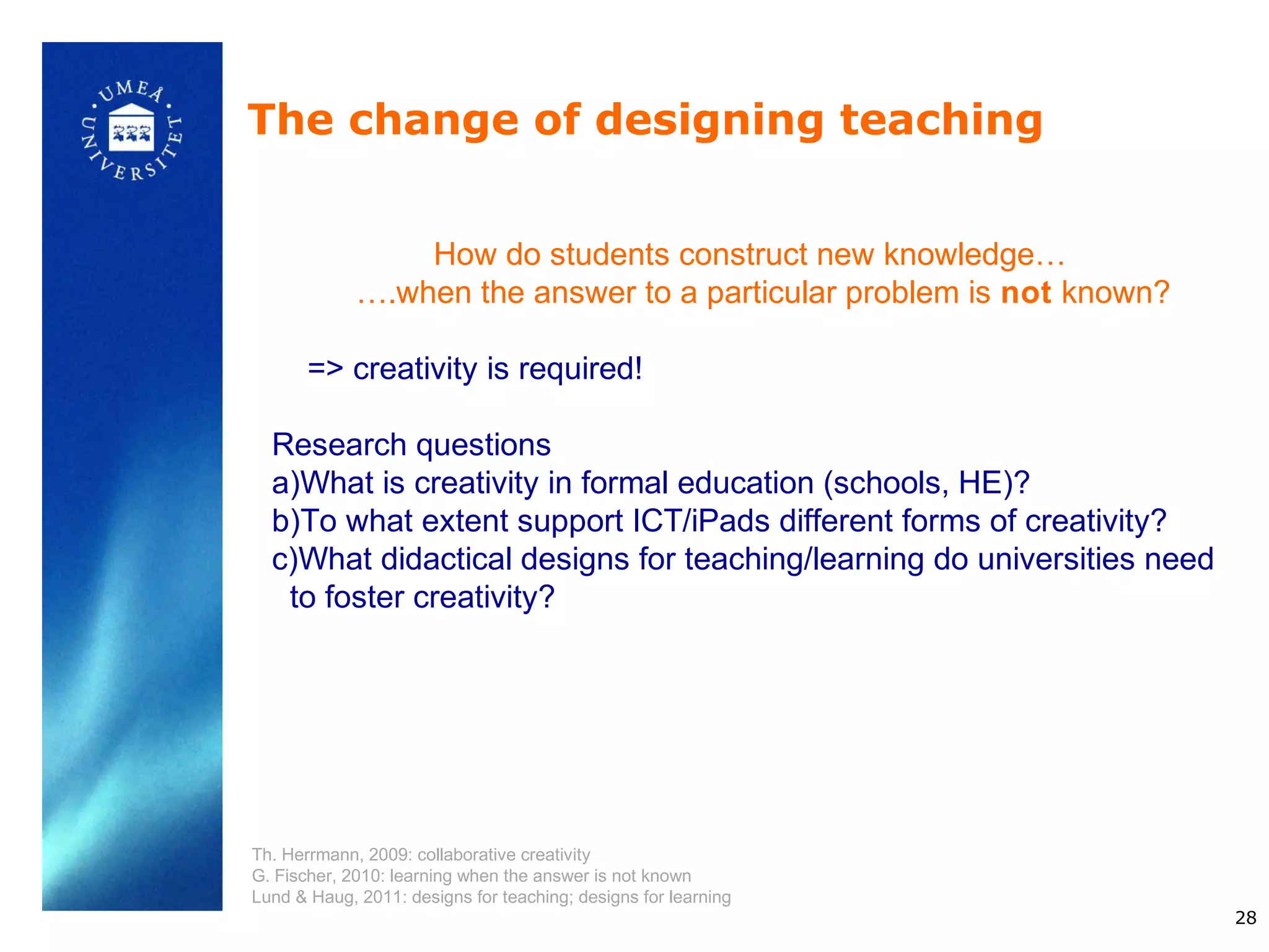 The change of designing teaching


                 How do students construct new knowledge…
             ….when the answer to a particular problem is not known?

       => creativity is required!

  Research questions
  a)What is creativity in formal education (schools, HE)?
  b)To what extent support ICT/iPads different forms of creativity?
  c)What didactical designs for teaching/learning do universities need
   to foster creativity?




Th. Herrmann, 2009: collaborative creativity
G. Fischer, 2010: learning when the answer is not known
Lund & Haug, 2011: designs for teaching; designs for learning
                                                                         28
 