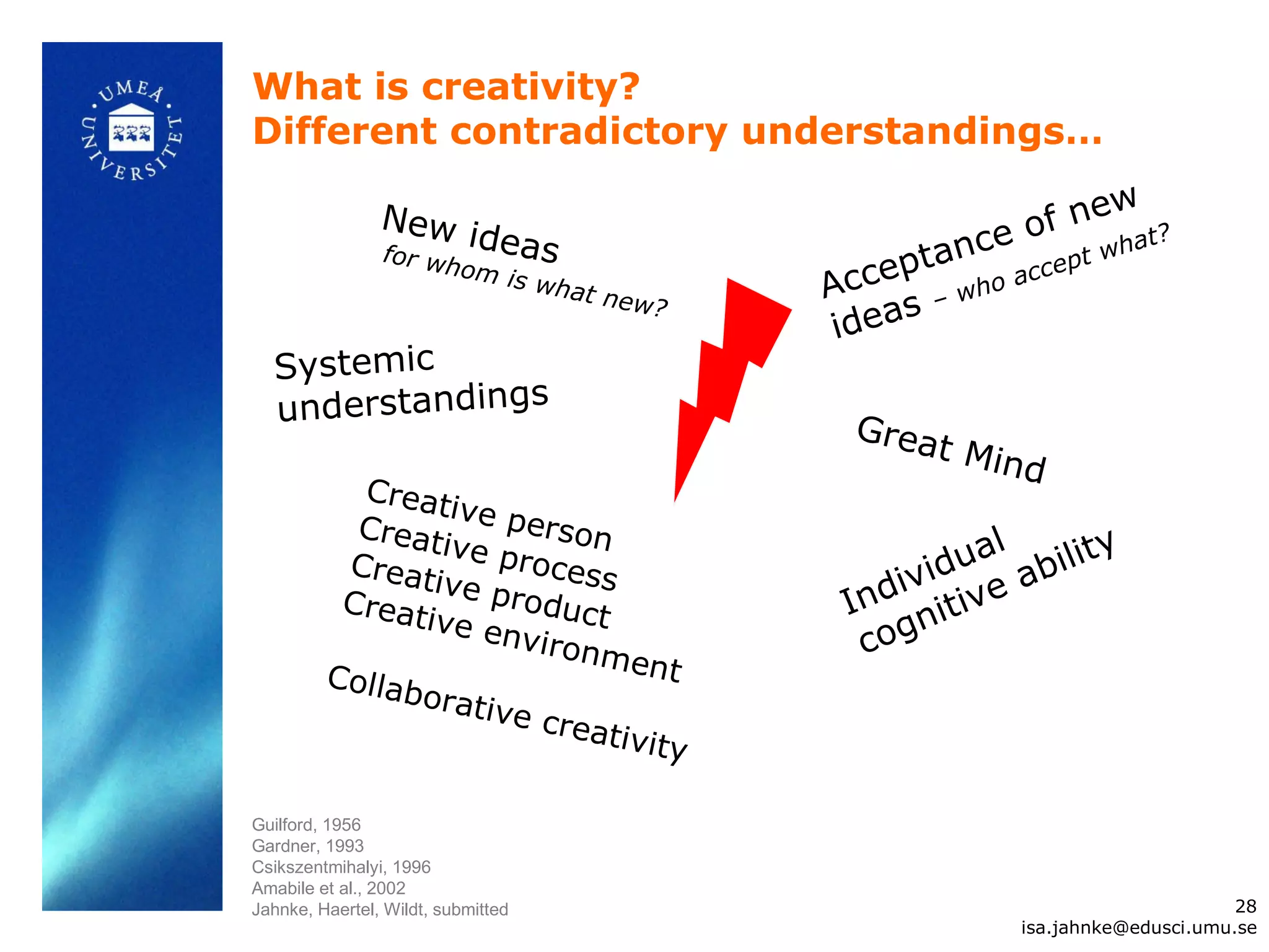 What is creativity?
Different contradictory understandings…

                                                                    ew
                New i
                      deas                                   e o f n h a t?
                for w
                                                       p tanc accept w
                                                  Acce – who
                        hom
                                is w h
                                       at ne
                                             w?        s
                                                   idea
  Systemic
  understandings                                    Grea
                                                         t   Mind
           Creat
                   iv
           Creat e person                                    l
                  iv                                                 y
          Creat e process                                idua abilit
                 iv
          Creat e product                            div tive
                                                   In ni
                ive e
                       nviro
                             nmen                   co g
         Colla                     t
               borat
                      ive cr
                            eativ
                                 ity

Guilford, 1956
Gardner, 1993
Csikszentmihalyi, 1996
Amabile et al., 2002
Jahnke, Haertel, Wildt, submitted                                                     28
                                                                isa.jahnke@edusci.umu.se
 