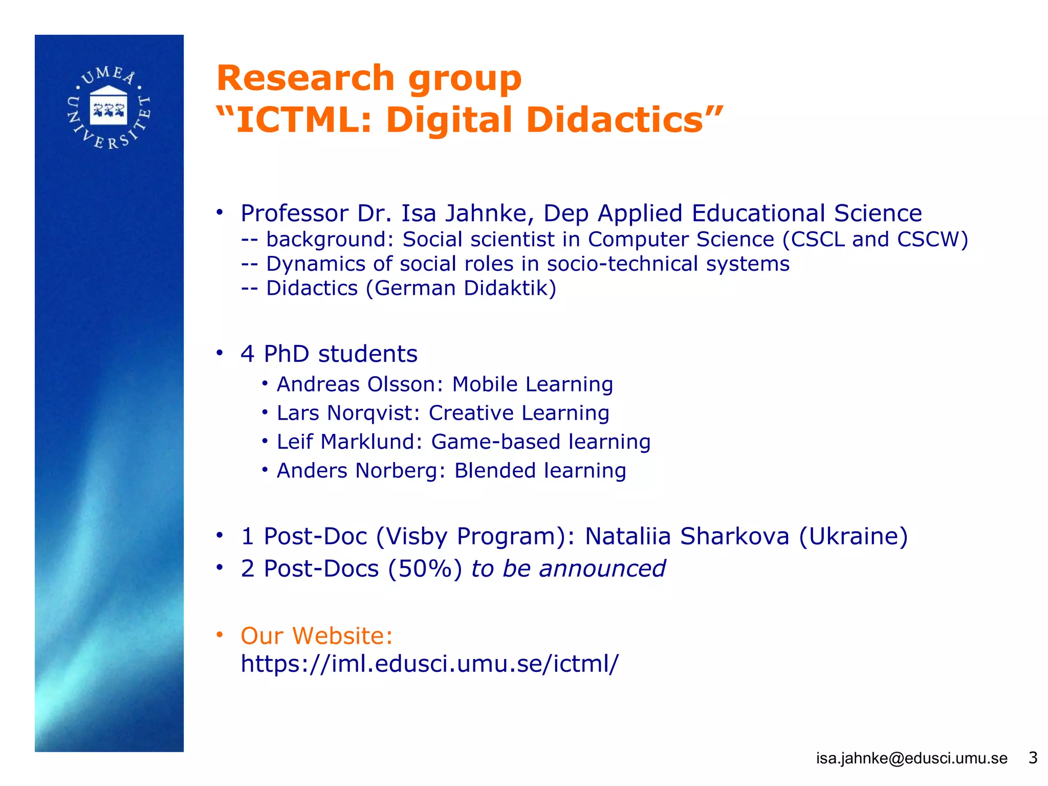 Research group
“ICTML: Digital Didactics”

• Professor Dr. Isa Jahnke, Dep Applied Educational Science
  -- background: Social scientist in Computer Science (CSCL and CSCW)
  -- Dynamics of social roles in socio-technical systems
  -- Didactics (German Didaktik)


• 4 PhD students
   •   Andreas Olsson: Mobile Learning
   •   Lars Norqvist: Creative Learning
   •   Leif Marklund: Game-based learning
   •   Anders Norberg: Blended learning


• 1 Post-Doc (Visby Program): Nataliia Sharkova (Ukraine)
• 2 Post-Docs (50%) to be announced

• Our Website:
  https://iml.edusci.umu.se/ictml/


                                                      isa.jahnke@edusci.umu.se   3
 